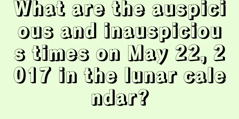 What are the auspicious and inauspicious times on May 22, 2017 in the lunar calendar?