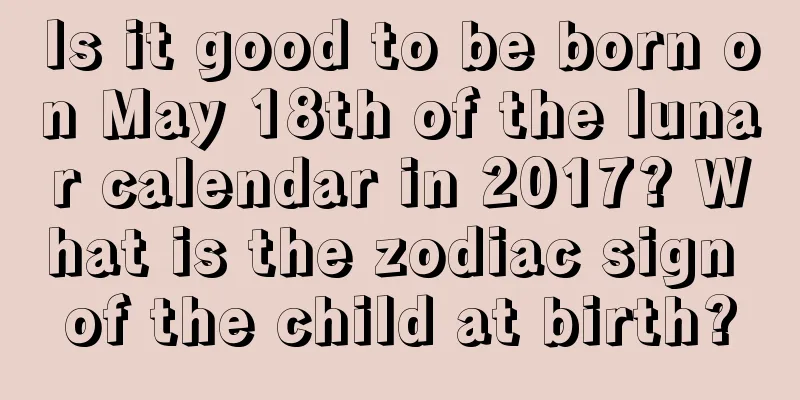 Is it good to be born on May 18th of the lunar calendar in 2017? What is the zodiac sign of the child at birth?