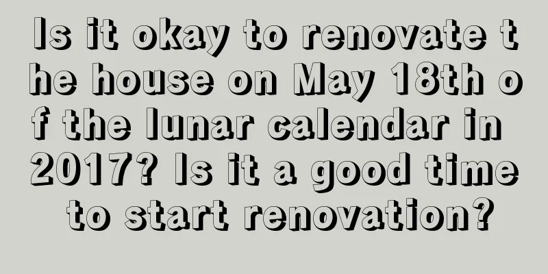 Is it okay to renovate the house on May 18th of the lunar calendar in 2017? Is it a good time to start renovation?