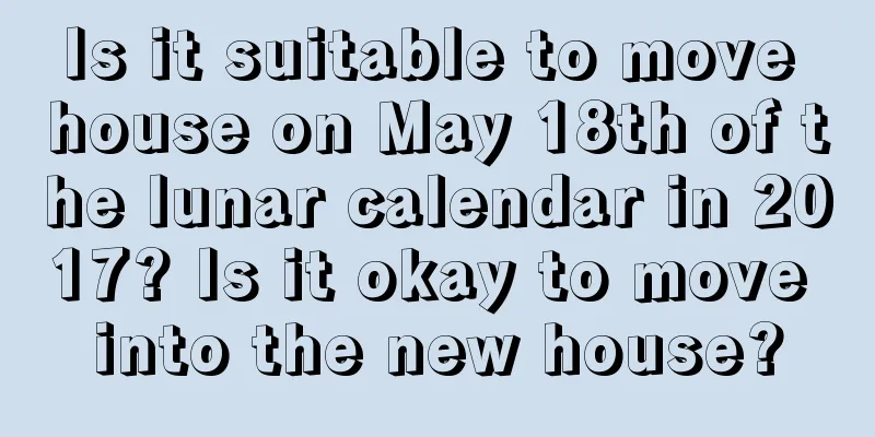 Is it suitable to move house on May 18th of the lunar calendar in 2017? Is it okay to move into the new house?