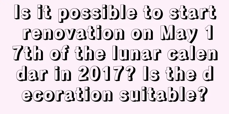 Is it possible to start renovation on May 17th of the lunar calendar in 2017? Is the decoration suitable?