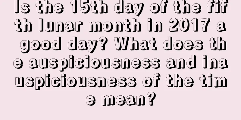 Is the 15th day of the fifth lunar month in 2017 a good day? What does the auspiciousness and inauspiciousness of the time mean?