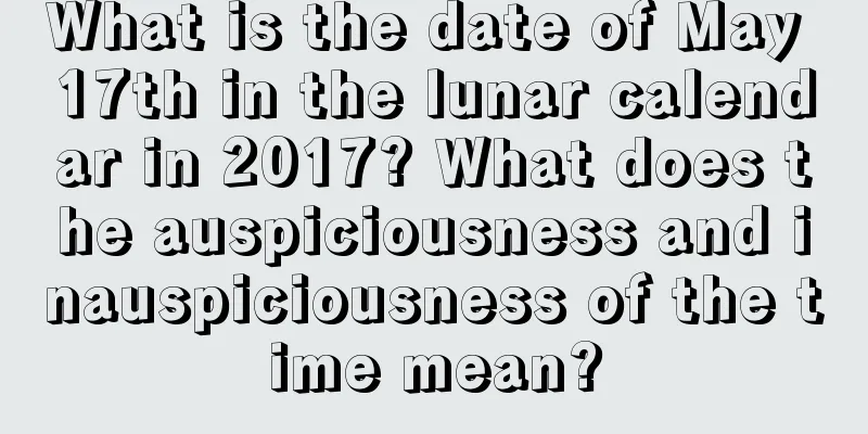What is the date of May 17th in the lunar calendar in 2017? What does the auspiciousness and inauspiciousness of the time mean?
