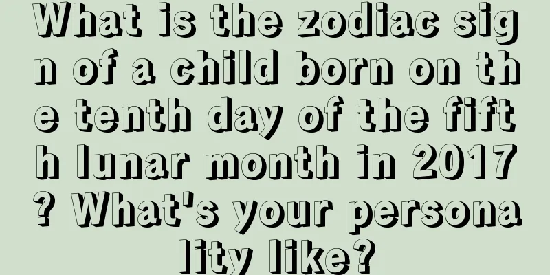 What is the zodiac sign of a child born on the tenth day of the fifth lunar month in 2017? What's your personality like?