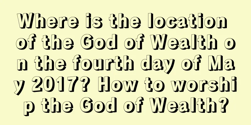 Where is the location of the God of Wealth on the fourth day of May 2017? How to worship the God of Wealth?