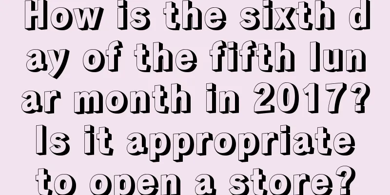 How is the sixth day of the fifth lunar month in 2017? Is it appropriate to open a store?