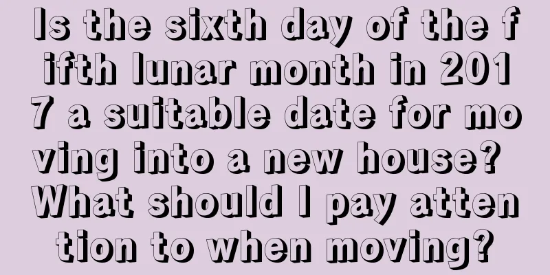 Is the sixth day of the fifth lunar month in 2017 a suitable date for moving into a new house? What should I pay attention to when moving?