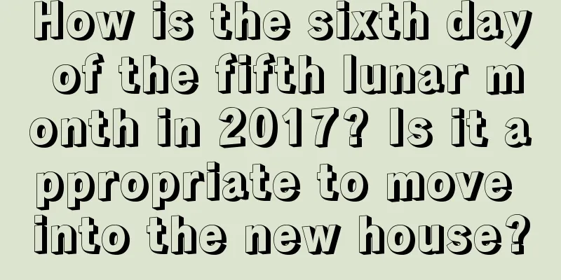 How is the sixth day of the fifth lunar month in 2017? Is it appropriate to move into the new house?