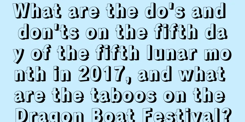 What are the do's and don'ts on the fifth day of the fifth lunar month in 2017, and what are the taboos on the Dragon Boat Festival?