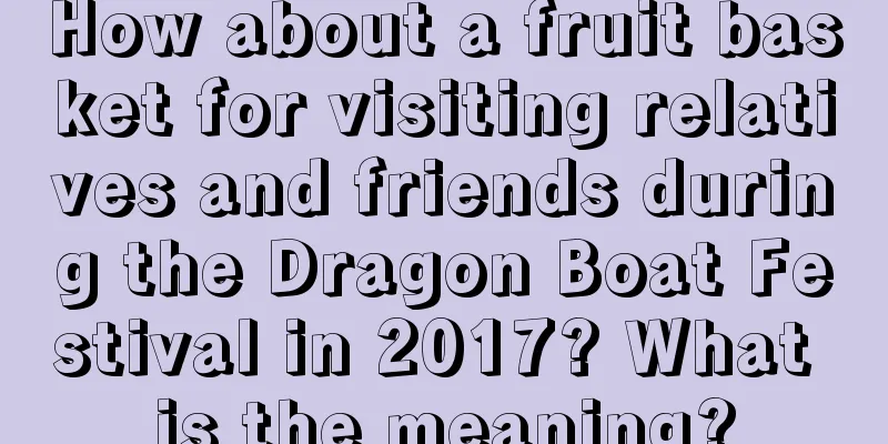 How about a fruit basket for visiting relatives and friends during the Dragon Boat Festival in 2017? What is the meaning?