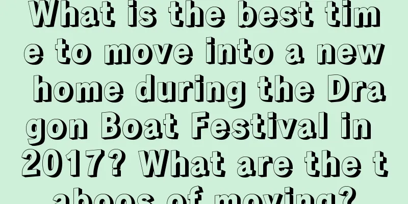 What is the best time to move into a new home during the Dragon Boat Festival in 2017? What are the taboos of moving?