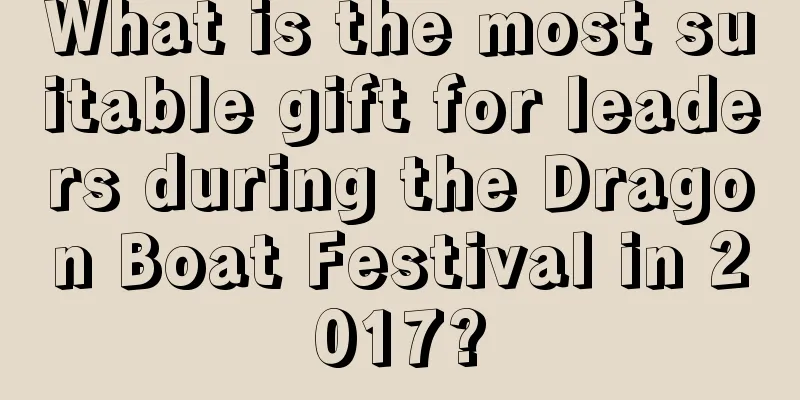 What is the most suitable gift for leaders during the Dragon Boat Festival in 2017?