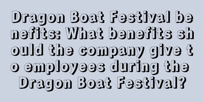 Dragon Boat Festival benefits: What benefits should the company give to employees during the Dragon Boat Festival?