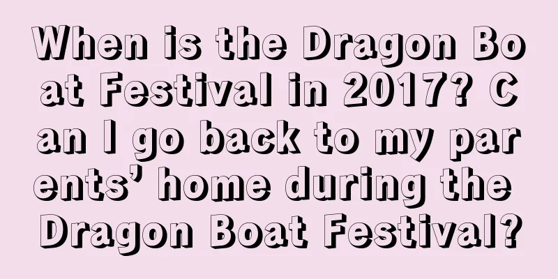 When is the Dragon Boat Festival in 2017? Can I go back to my parents’ home during the Dragon Boat Festival?
