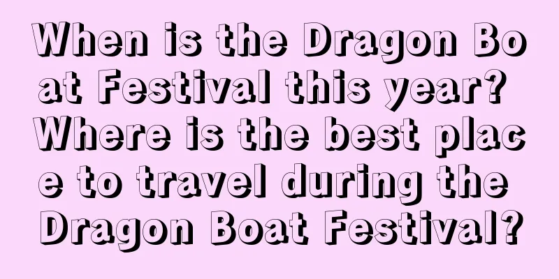 When is the Dragon Boat Festival this year? Where is the best place to travel during the Dragon Boat Festival?