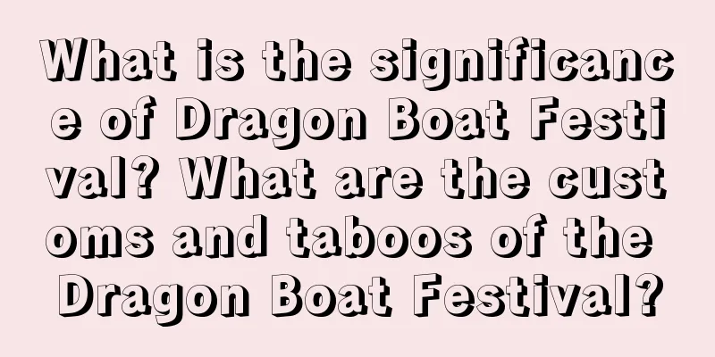What is the significance of Dragon Boat Festival? What are the customs and taboos of the Dragon Boat Festival?