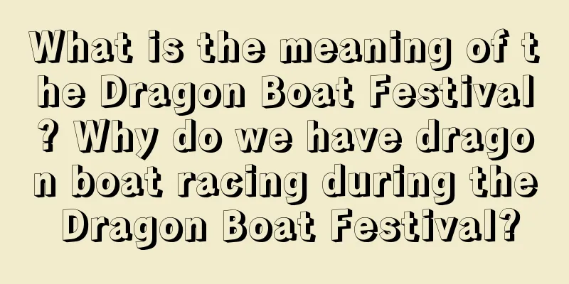 What is the meaning of the Dragon Boat Festival? Why do we have dragon boat racing during the Dragon Boat Festival?