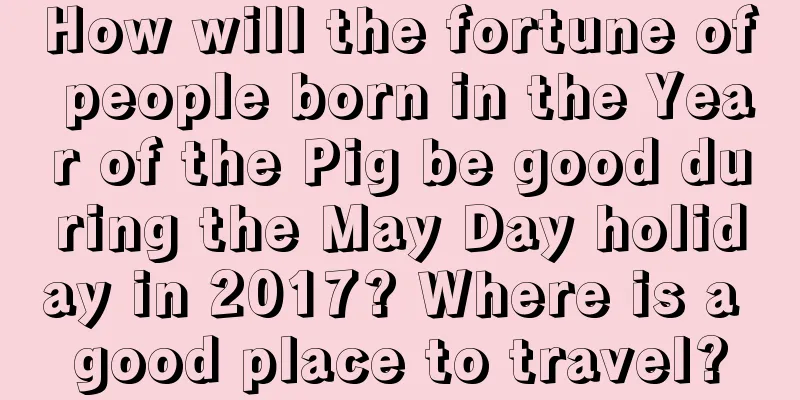 How will the fortune of people born in the Year of the Pig be good during the May Day holiday in 2017? Where is a good place to travel?