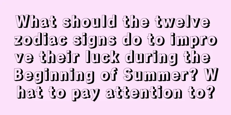 What should the twelve zodiac signs do to improve their luck during the Beginning of Summer? What to pay attention to?