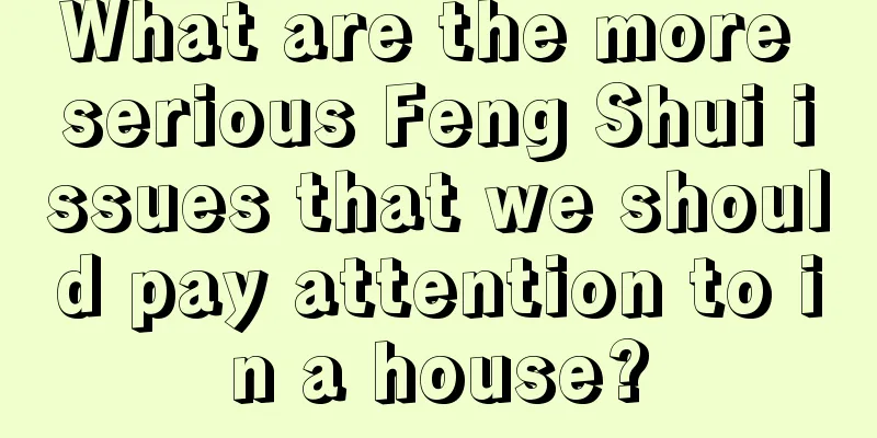 What are the more serious Feng Shui issues that we should pay attention to in a house?