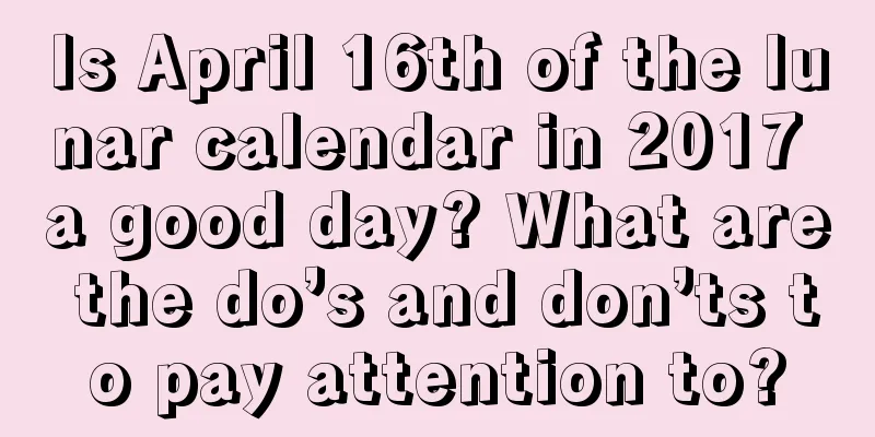 Is April 16th of the lunar calendar in 2017 a good day? What are the do’s and don’ts to pay attention to?