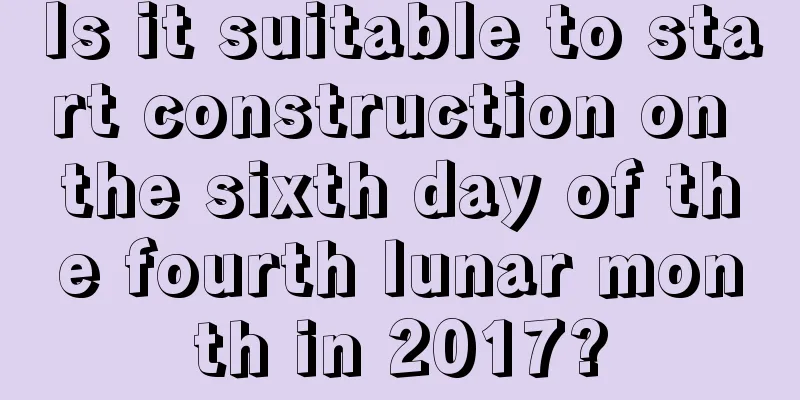 Is it suitable to start construction on the sixth day of the fourth lunar month in 2017?