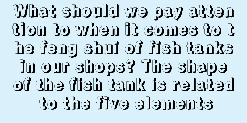What should we pay attention to when it comes to the feng shui of fish tanks in our shops? The shape of the fish tank is related to the five elements