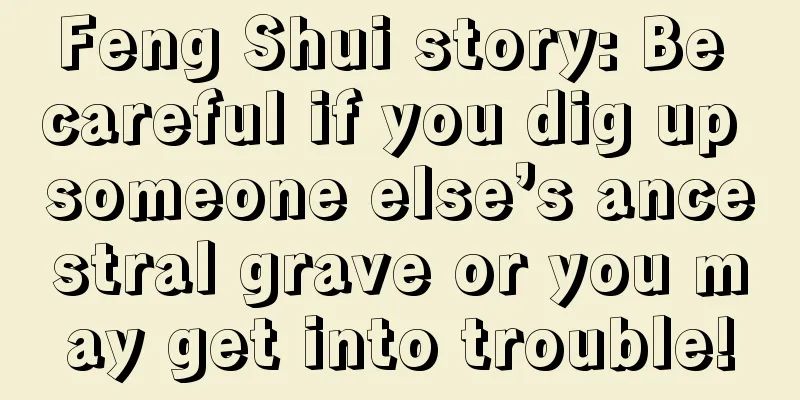 Feng Shui story: Be careful if you dig up someone else’s ancestral grave or you may get into trouble!