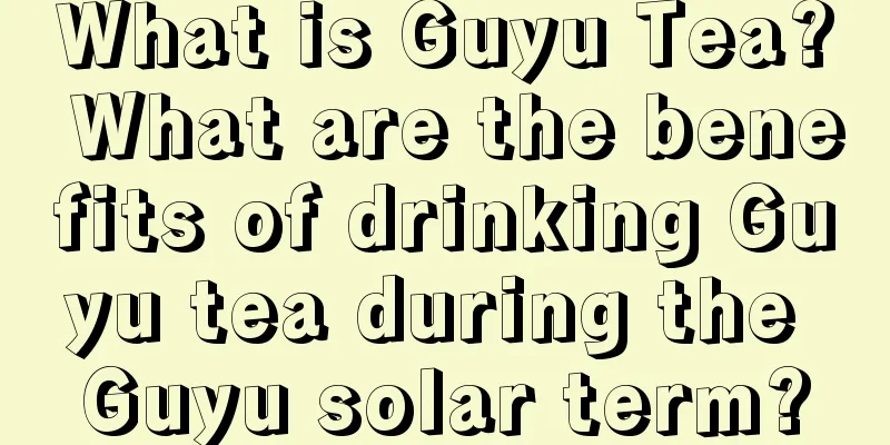 What is Guyu Tea? What are the benefits of drinking Guyu tea during the Guyu solar term?