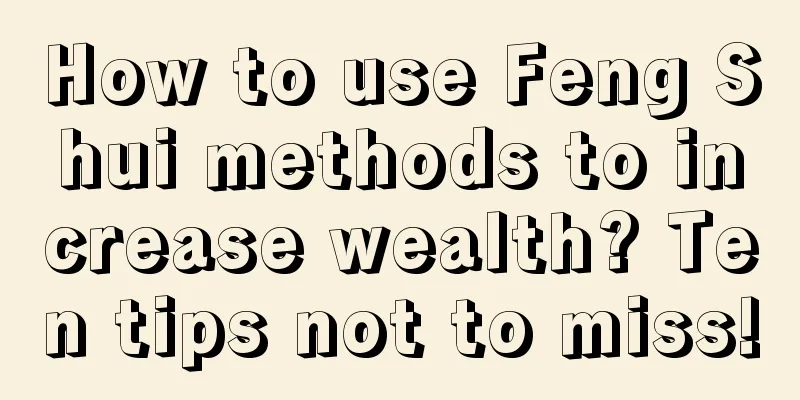 How to use Feng Shui methods to increase wealth? Ten tips not to miss!