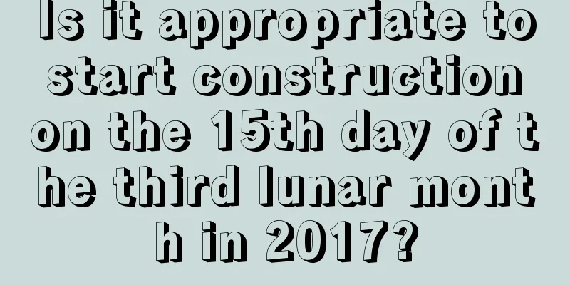 Is it appropriate to start construction on the 15th day of the third lunar month in 2017?