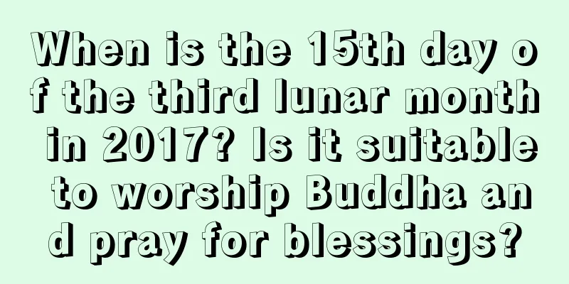 When is the 15th day of the third lunar month in 2017? Is it suitable to worship Buddha and pray for blessings?