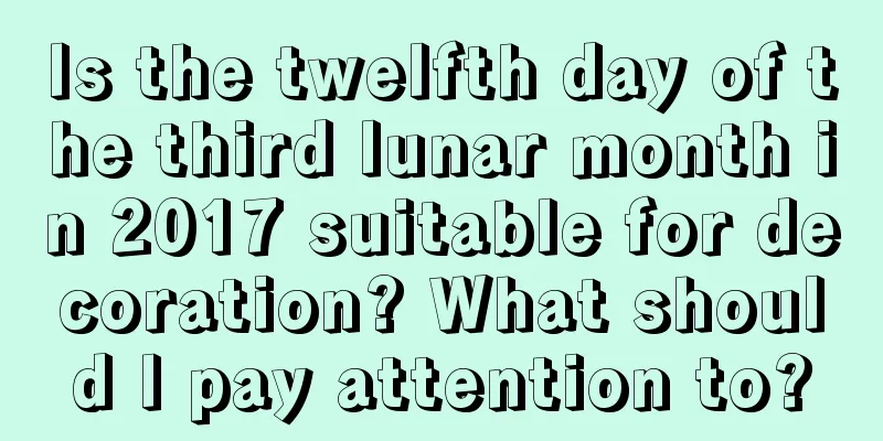 Is the twelfth day of the third lunar month in 2017 suitable for decoration? What should I pay attention to?