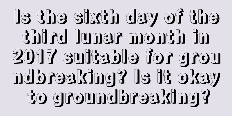 Is the sixth day of the third lunar month in 2017 suitable for groundbreaking? Is it okay to groundbreaking?