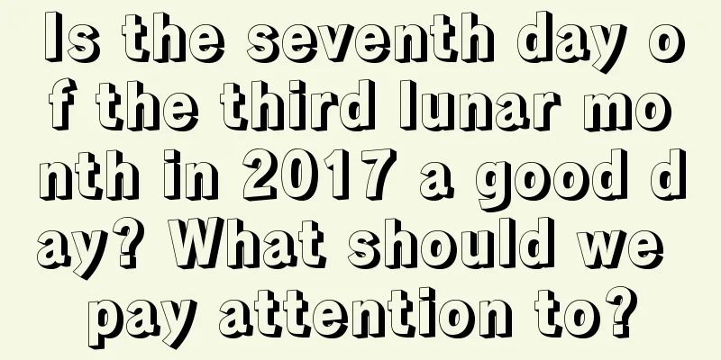 Is the seventh day of the third lunar month in 2017 a good day? What should we pay attention to?