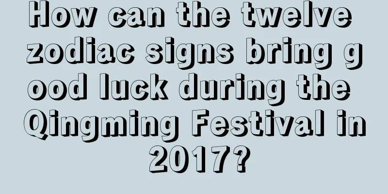 How can the twelve zodiac signs bring good luck during the Qingming Festival in 2017?