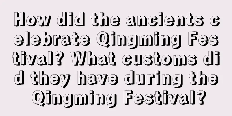 How did the ancients celebrate Qingming Festival? What customs did they have during the Qingming Festival?