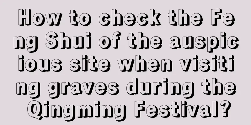 How to check the Feng Shui of the auspicious site when visiting graves during the Qingming Festival?