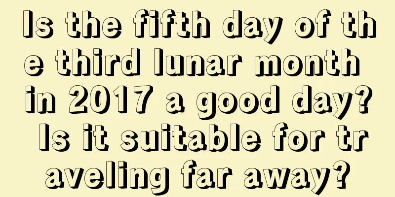 Is the fifth day of the third lunar month in 2017 a good day? Is it suitable for traveling far away?