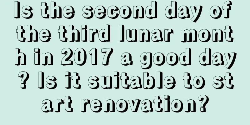 Is the second day of the third lunar month in 2017 a good day? Is it suitable to start renovation?