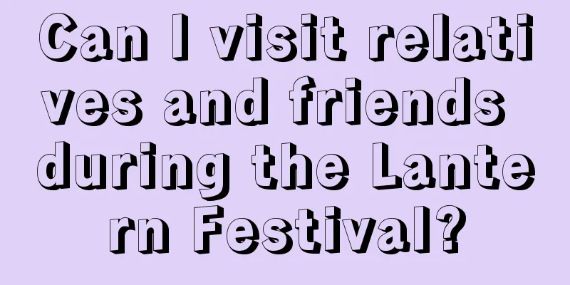 Can I visit relatives and friends during the Lantern Festival?