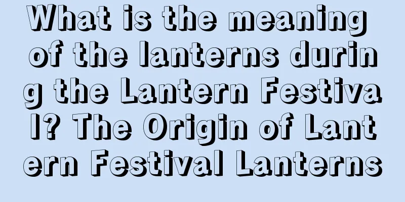 What is the meaning of the lanterns during the Lantern Festival? The Origin of Lantern Festival Lanterns