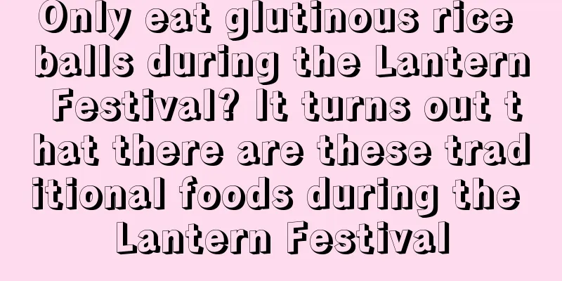 Only eat glutinous rice balls during the Lantern Festival? It turns out that there are these traditional foods during the Lantern Festival