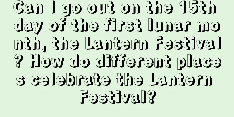 Can I go out on the 15th day of the first lunar month, the Lantern Festival? How do different places celebrate the Lantern Festival?