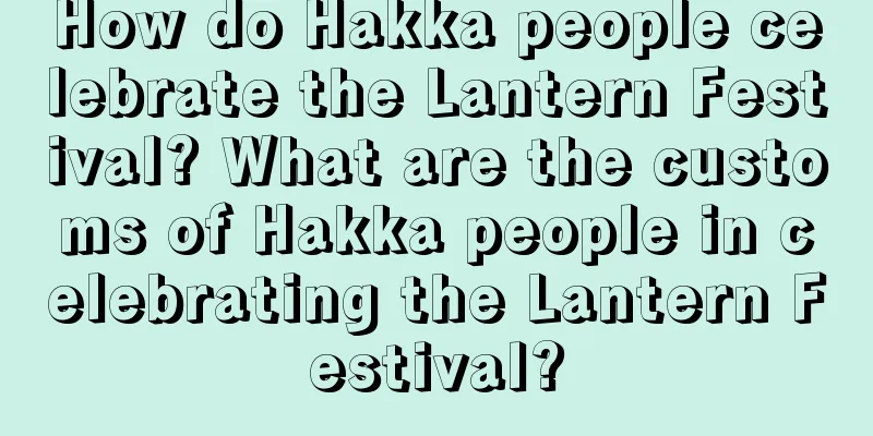 How do Hakka people celebrate the Lantern Festival? What are the customs of Hakka people in celebrating the Lantern Festival?