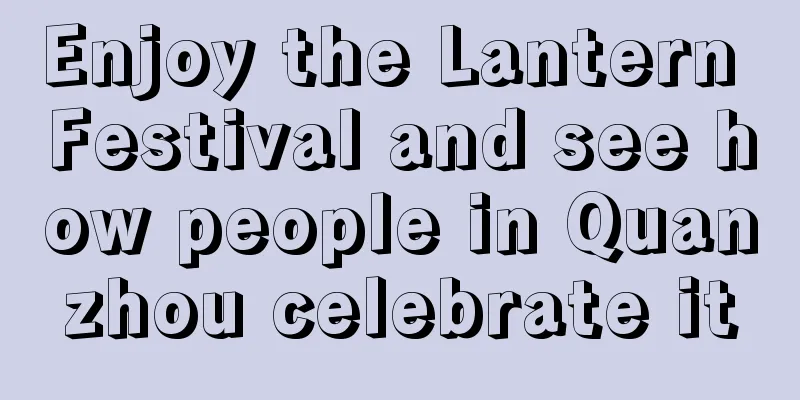 Enjoy the Lantern Festival and see how people in Quanzhou celebrate it