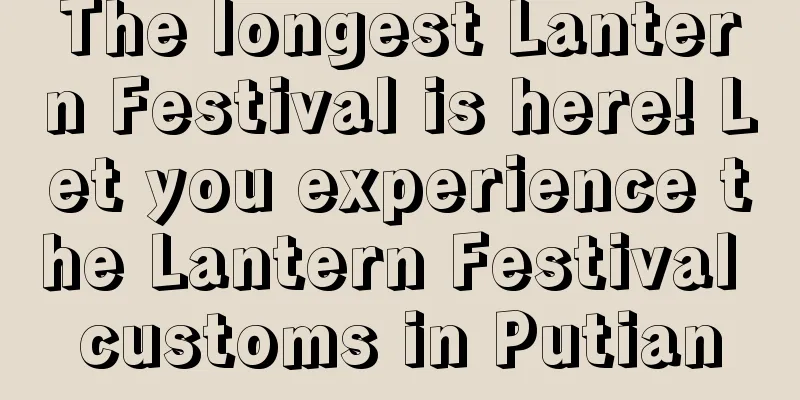 The longest Lantern Festival is here! Let you experience the Lantern Festival customs in Putian