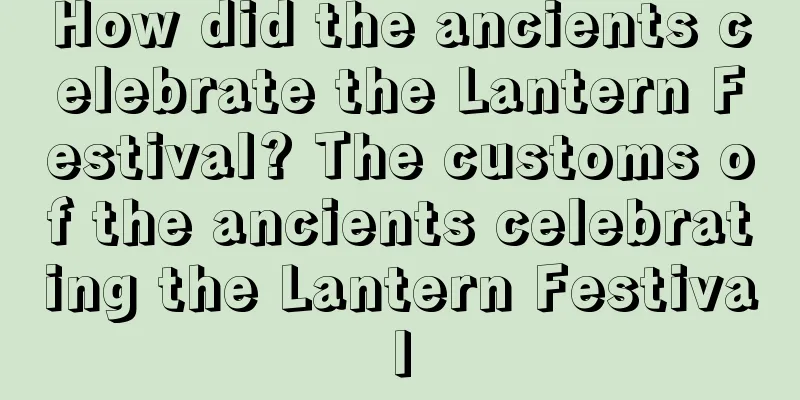 How did the ancients celebrate the Lantern Festival? The customs of the ancients celebrating the Lantern Festival