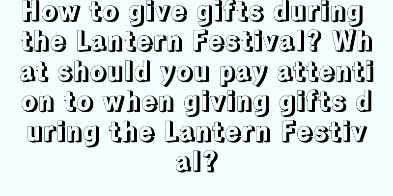 How to give gifts during the Lantern Festival? What should you pay attention to when giving gifts during the Lantern Festival?