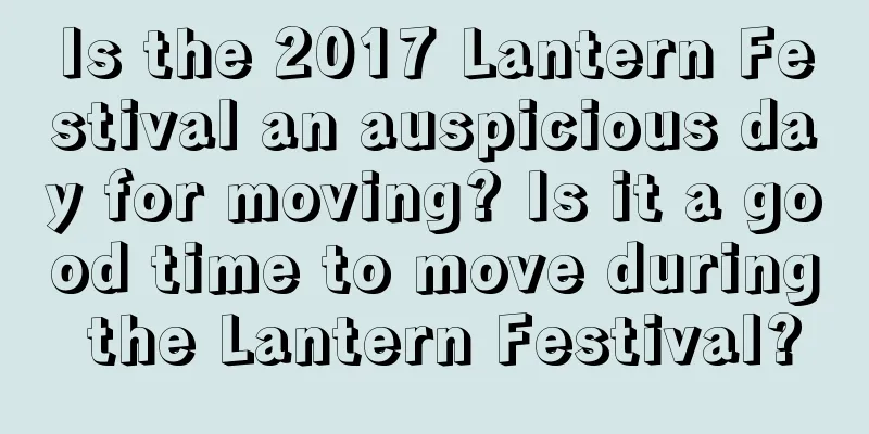 Is the 2017 Lantern Festival an auspicious day for moving? Is it a good time to move during the Lantern Festival?